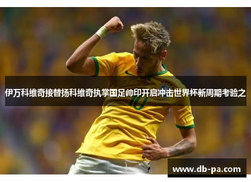 伊万科维奇接替扬科维奇执掌国足帅印开启冲击世界杯新周期考验之