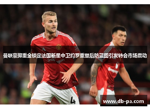 曼联豪掷重金锁定法国新星中卫约罗重塑后防蓝图引发转会市场震动